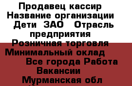 Продавец-кассир › Название организации ­ Дети, ЗАО › Отрасль предприятия ­ Розничная торговля › Минимальный оклад ­ 27 000 - Все города Работа » Вакансии   . Мурманская обл.,Кандалакша г.